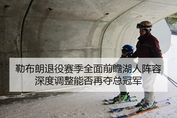 勒布朗退役赛季全面前瞻湖人阵容深度调整能否再夺总冠军